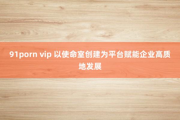 91porn vip 以使命室创建为平台赋能企业高质地发展