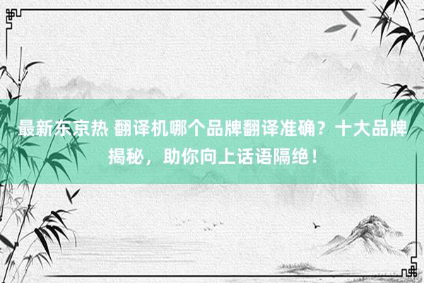 最新东京热 翻译机哪个品牌翻译准确？十大品牌揭秘，助你向上话语隔绝！