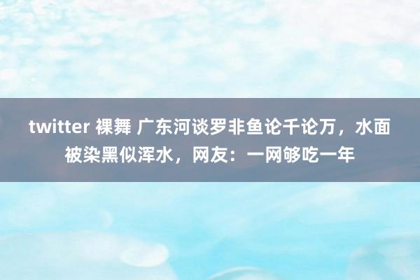 twitter 裸舞 广东河谈罗非鱼论千论万，水面被染黑似浑水，网友：一网够吃一年