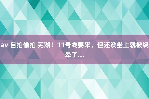 av 自拍偷拍 芜湖！11号线要来，但还没坐上就被绕晕了...