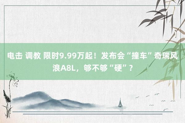 电击 调教 限时9.99万起！发布会“撞车”奇瑞风浪A8L，够不够“硬”？