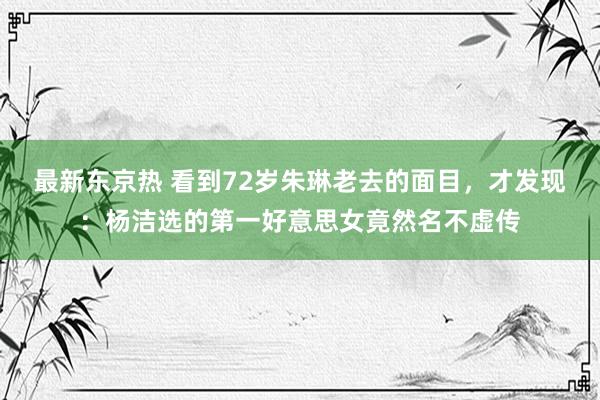 最新东京热 看到72岁朱琳老去的面目，才发现：杨洁选的第一好意思女竟然名不虚传