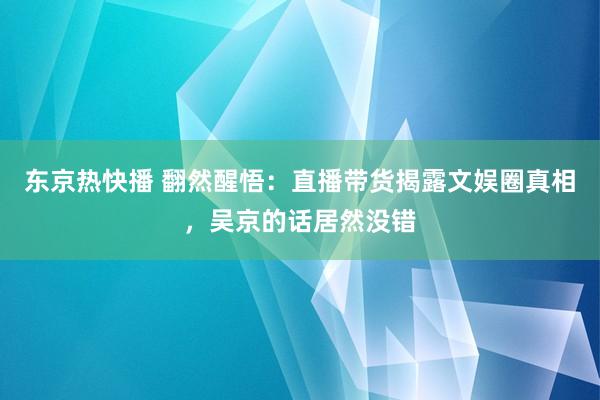 东京热快播 翻然醒悟：直播带货揭露文娱圈真相，吴京的话居然没错