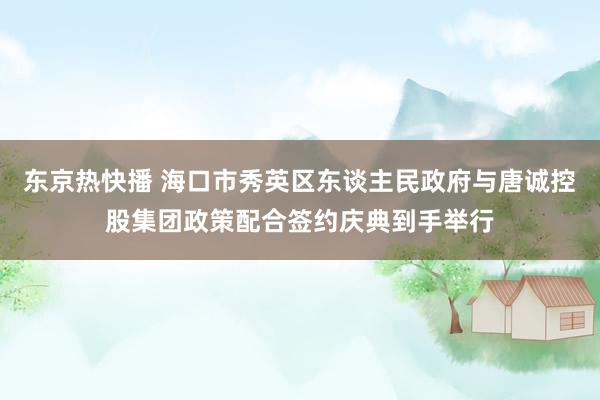 东京热快播 海口市秀英区东谈主民政府与唐诚控股集团政策配合签约庆典到手举行