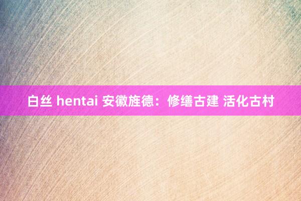 白丝 hentai 安徽旌德：修缮古建 活化古村