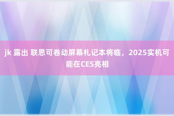 jk 露出 联思可卷动屏幕札记本将临，2025实机可能在CES亮相