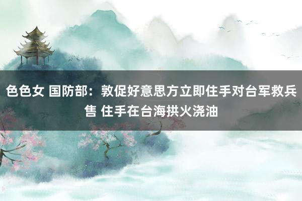 色色女 国防部：敦促好意思方立即住手对台军救兵售 住手在台海拱火浇油