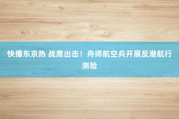 快播东京热 战鹰出击！舟师航空兵开展反潜航行测验