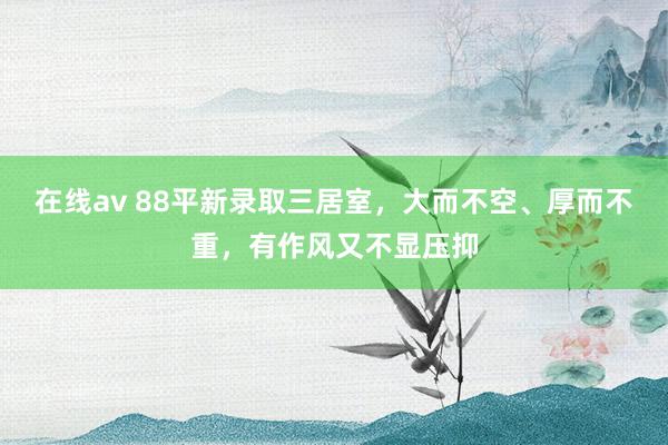 在线av 88平新录取三居室，大而不空、厚而不重，有作风又不显压抑