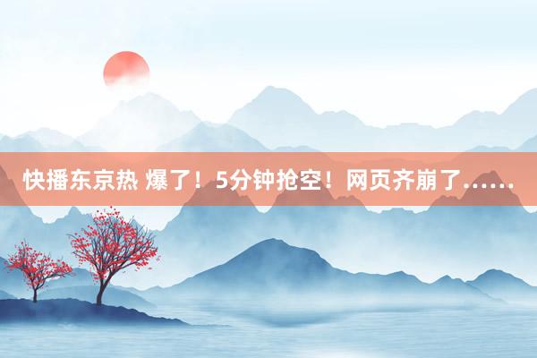 快播东京热 爆了！5分钟抢空！网页齐崩了……