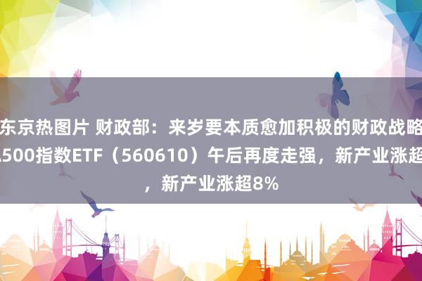 东京热图片 财政部：来岁要本质愈加积极的财政战略，A500指数ETF（560610）午后再度走强，新产业涨超8%