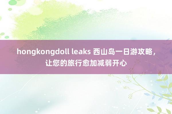 hongkongdoll leaks 西山岛一日游攻略，让您的旅行愈加减弱开心