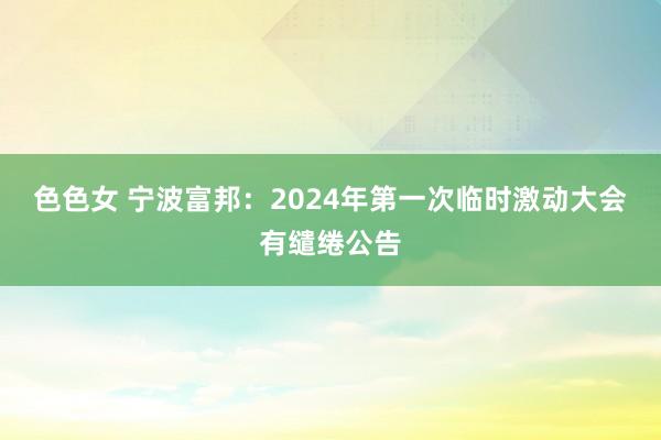 色色女 宁波富邦：2024年第一次临时激动大会有缱绻公告