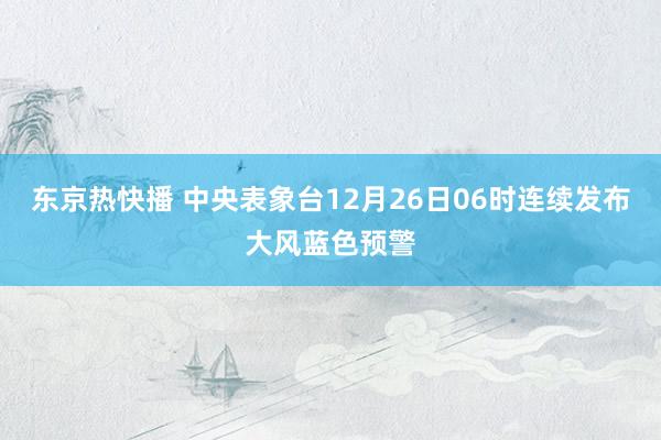 东京热快播 中央表象台12月26日06时连续发布大风蓝色预警