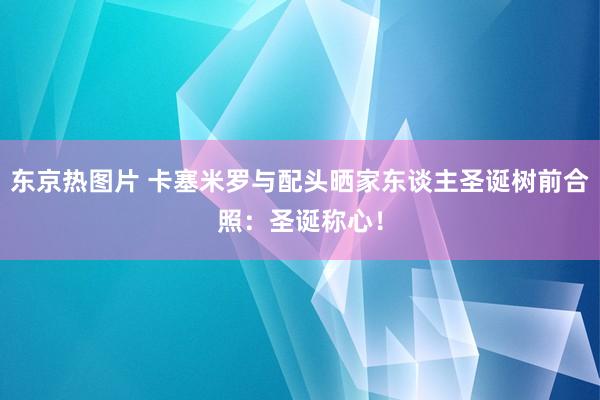 东京热图片 卡塞米罗与配头晒家东谈主圣诞树前合照：圣诞称心！