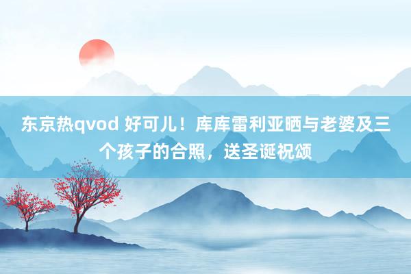 东京热qvod 好可儿！库库雷利亚晒与老婆及三个孩子的合照，送圣诞祝颂