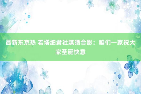 最新东京热 若塔细君社媒晒合影：咱们一家祝大家圣诞快意