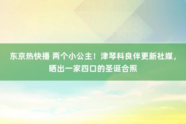 东京热快播 两个小公主！津琴科良伴更新社媒，晒出一家四口的圣诞合照