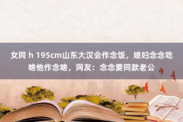 女同 h 195cm山东大汉会作念饭，媳妇念念吃啥他作念啥，网友：念念要同款老公