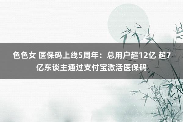 色色女 医保码上线5周年：总用户超12亿 超7亿东谈主通过支付宝激活医保码