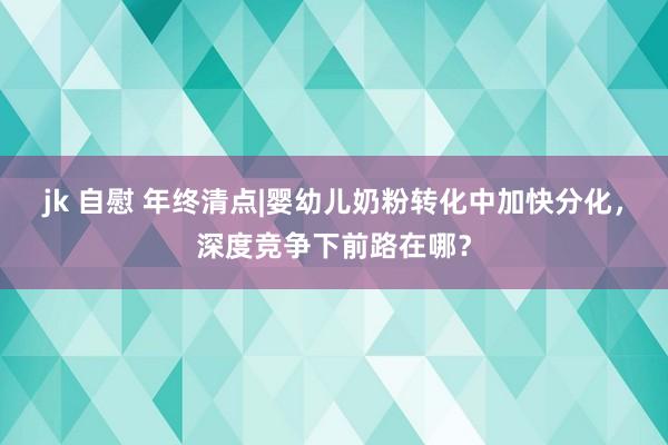 jk 自慰 年终清点|婴幼儿奶粉转化中加快分化，深度竞争下前路在哪？