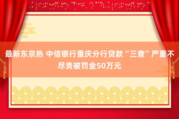 最新东京热 中信银行重庆分行贷款“三查”严重不尽责被罚金50万元