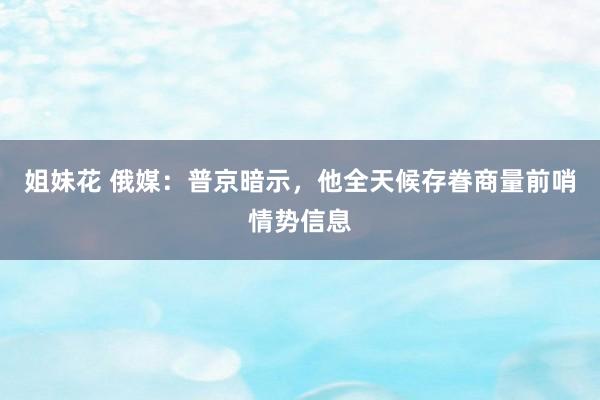 姐妹花 俄媒：普京暗示，他全天候存眷商量前哨情势信息