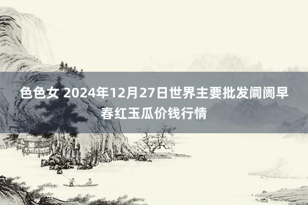 色色女 2024年12月27日世界主要批发阛阓早春红玉瓜价钱行情