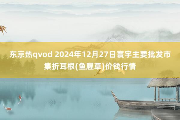 东京热qvod 2024年12月27日寰宇主要批发市集折耳根(鱼腥草)价钱行情