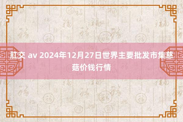 肛交 av 2024年12月27日世界主要批发市集慈菇价钱行情