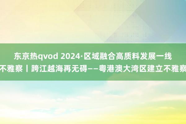 东京热qvod 2024·区域融合高质料发展一线不雅察丨跨江越海再无碍——粤港澳大湾区建立不雅察