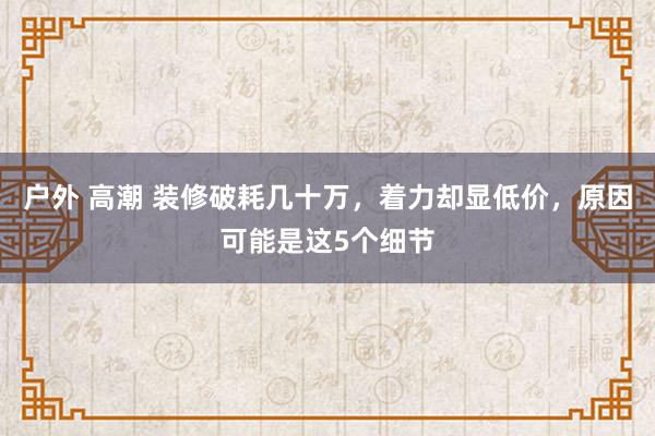 户外 高潮 装修破耗几十万，着力却显低价，原因可能是这5个细节