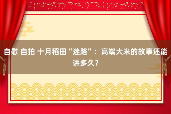 自慰 自拍 十月稻田“迷路”：高端大米的故事还能讲多久？