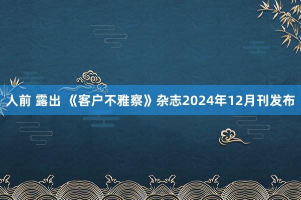 人前 露出 《客户不雅察》杂志2024年12月刊发布