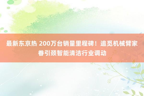 最新东京热 200万台销量里程碑！追觅机械臂家眷引颈智能清洁行业调动