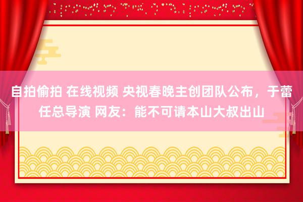 自拍偷拍 在线视频 央视春晚主创团队公布，于蕾任总导演 网友：能不可请本山大叔出山