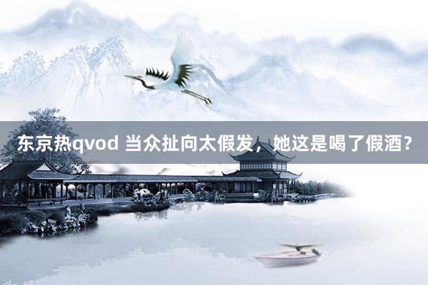 东京热qvod 当众扯向太假发，她这是喝了假酒？