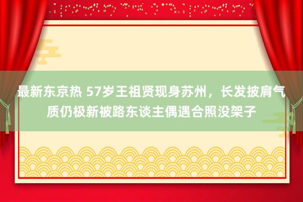 最新东京热 57岁王祖贤现身苏州，长发披肩气质仍极新被路东谈主偶遇合照没架子