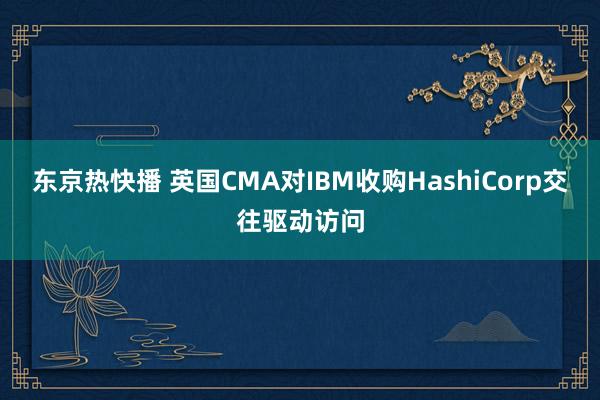 东京热快播 英国CMA对IBM收购HashiCorp交往驱动访问