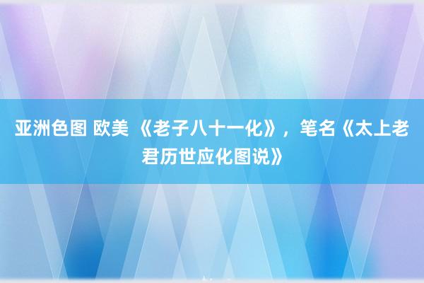 亚洲色图 欧美 《老子八十一化》，笔名《太上老君历世应化图说》