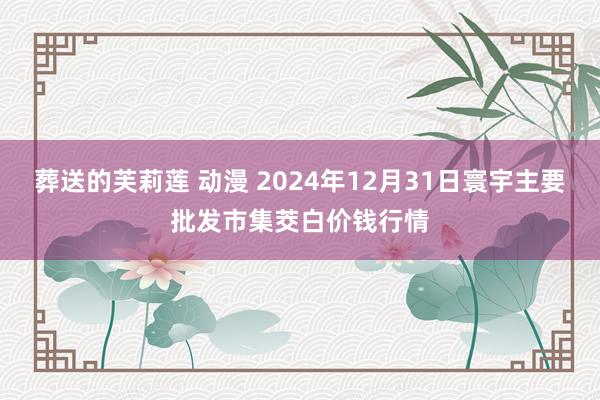 葬送的芙莉莲 动漫 2024年12月31日寰宇主要批发市集茭白价钱行情