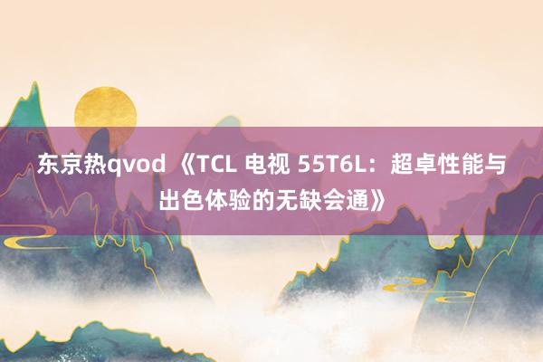 东京热qvod 《TCL 电视 55T6L：超卓性能与出色体验的无缺会通》