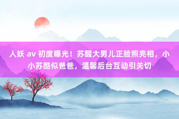 人妖 av 初度曝光！苏醒大男儿正脸照亮相，小小苏酷似爸爸，温馨后台互动引关切