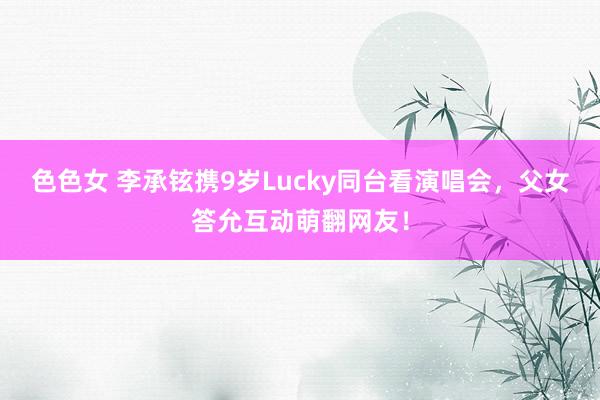 色色女 李承铉携9岁Lucky同台看演唱会，父女答允互动萌翻网友！