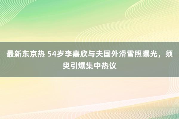 最新东京热 54岁李嘉欣与夫国外滑雪照曝光，须臾引爆集中热议