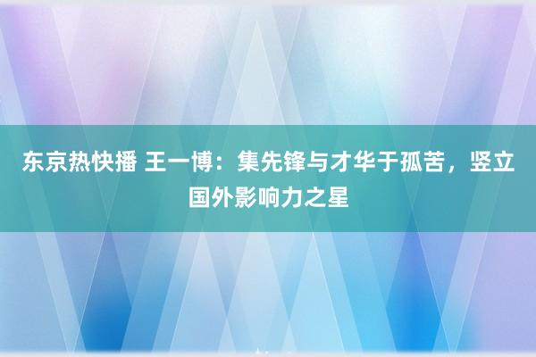 东京热快播 王一博：集先锋与才华于孤苦，竖立国外影响力之星