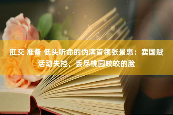 肛交 准备 低头听命的伪满首领张景惠：卖国贼活动失控，丢尽桃园皎皎的脸