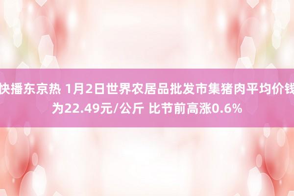 快播东京热 1月2日世界农居品批发市集猪肉平均价钱为22.49元/公斤 比节前高涨0.6%