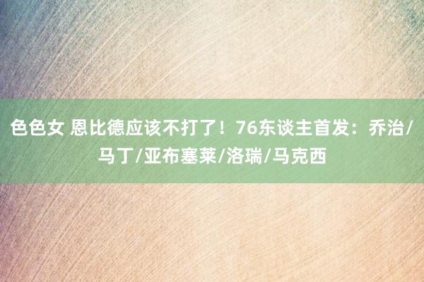 色色女 恩比德应该不打了！76东谈主首发：乔治/马丁/亚布塞莱/洛瑞/马克西