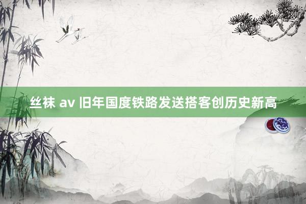 丝袜 av 旧年国度铁路发送搭客创历史新高